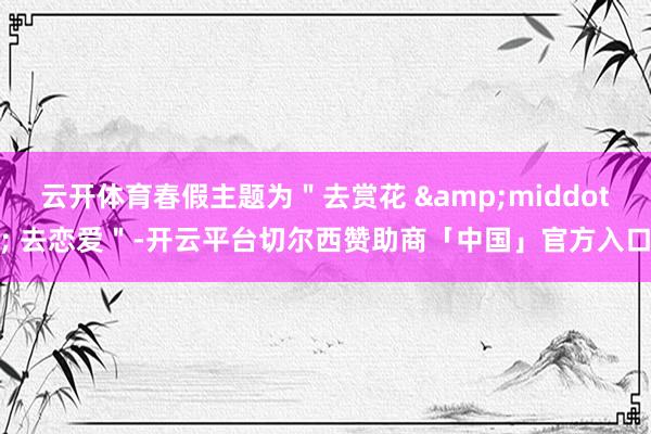 云开体育春假主题为＂去赏花 &middot; 去恋爱＂-开云平台切尔西赞助商「中国」官方入口