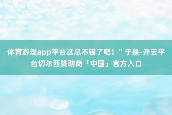 体育游戏app平台这总不错了吧！”于是-开云平台切尔西赞助商「中国」官方入口