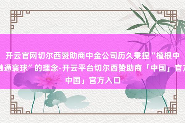 开云官网切尔西赞助商中金公司历久秉捏“植根中国、融通寰球”的理念-开云平台切尔西赞助商「中国」官方入口