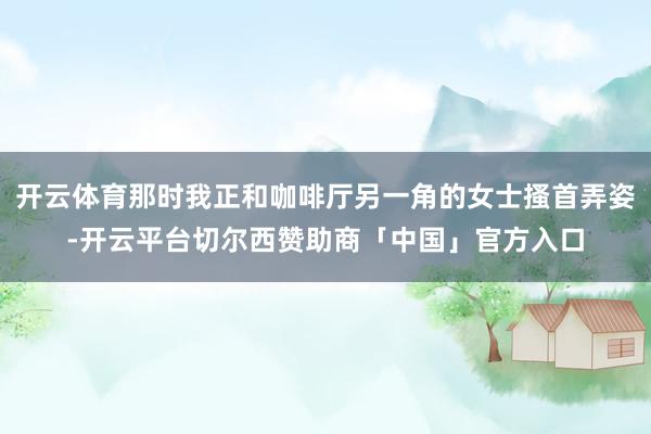 开云体育那时我正和咖啡厅另一角的女士搔首弄姿-开云平台切尔西赞助商「中国」官方入口